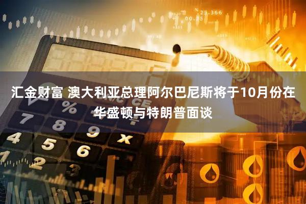 汇金财富 澳大利亚总理阿尔巴尼斯将于10月份在华盛顿与特朗普面谈