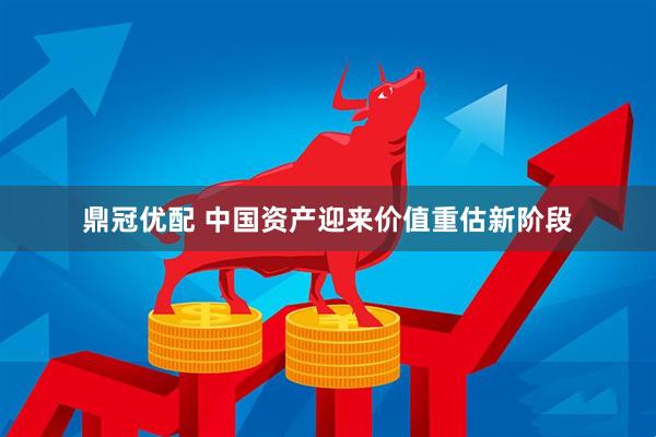 鼎冠优配 中国资产迎来价值重估新阶段