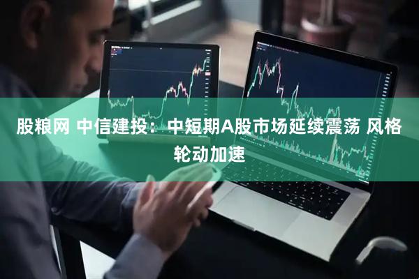 股粮网 中信建投：中短期A股市场延续震荡 风格轮动加速