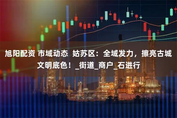 旭阳配资 市域动态  姑苏区：全域发力，擦亮古城文明底色！_街道_商户_石进行