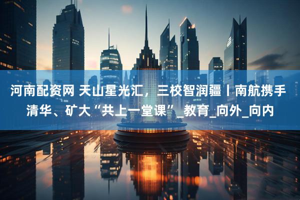 河南配资网 天山星光汇，三校智润疆丨南航携手 清华、矿大“共上一堂课”_教育_向外_向内