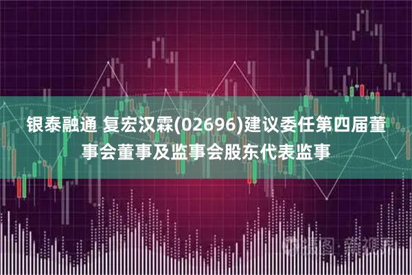 银泰融通 复宏汉霖(02696)建议委任第四届董事会董事及监事会股东代表监事