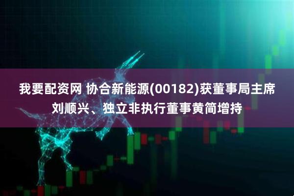 我要配资网 协合新能源(00182)获董事局主席刘顺兴、独立非执行董事黄简增持