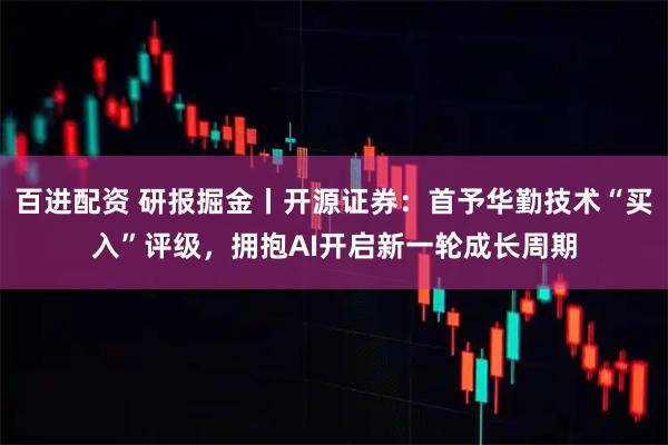 百进配资 研报掘金丨开源证券：首予华勤技术“买入”评级，拥抱AI开启新一轮成长周期