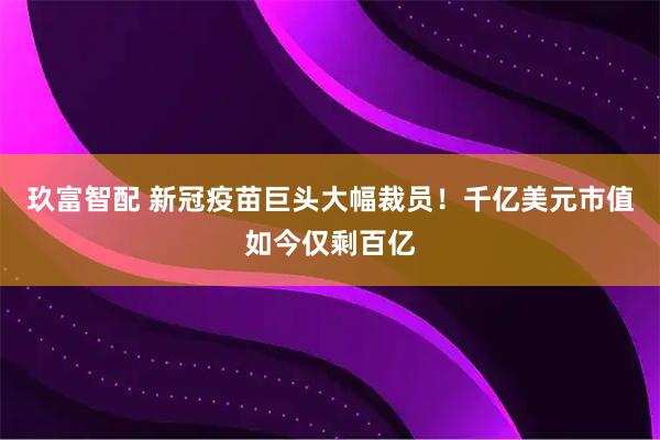 玖富智配 新冠疫苗巨头大幅裁员！千亿美元市值如今仅剩百亿