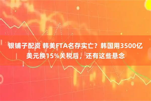 银铺子配资 韩美FTA名存实亡？韩国用3500亿美元换15%关税后，还有这些悬念