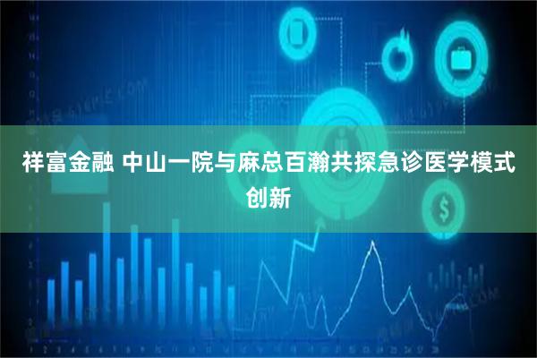 祥富金融 中山一院与麻总百瀚共探急诊医学模式创新