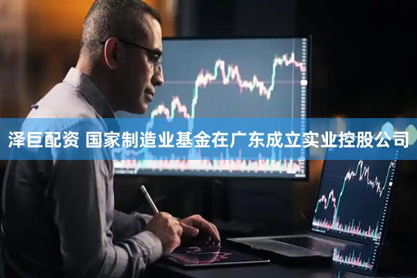 泽巨配资 国家制造业基金在广东成立实业控股公司