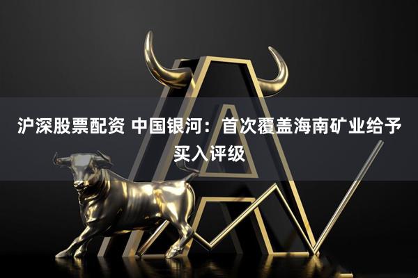 沪深股票配资 中国银河：首次覆盖海南矿业给予买入评级