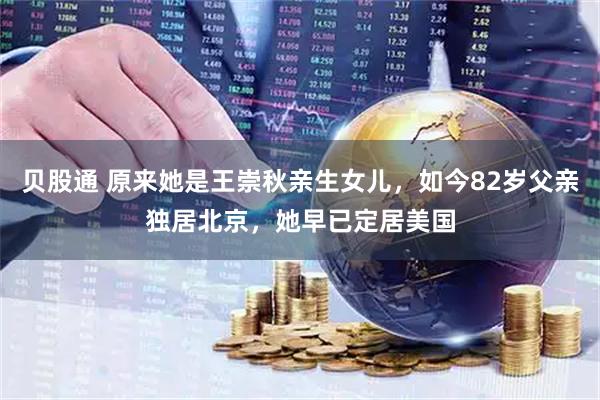 贝股通 原来她是王崇秋亲生女儿，如今82岁父亲独居北京，她早已定居美国