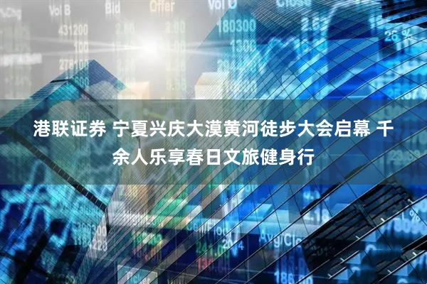 港联证券 宁夏兴庆大漠黄河徒步大会启幕 千余人乐享春日文旅健身行